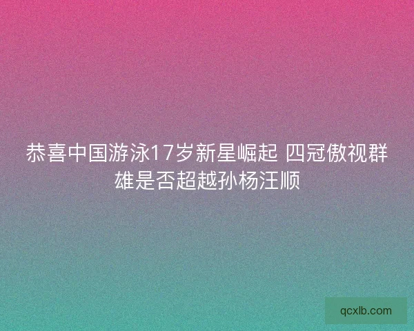恭喜中国游泳17岁新星崛起 四冠傲视群雄是否超越孙杨汪顺