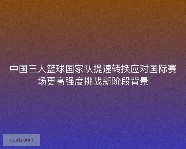 中国三人篮球国家队提速转换应对国际赛场更高强度挑战新阶段背景