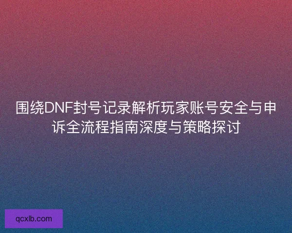围绕DNF封号记录解析玩家账号安全与申诉全流程指南深度与策略探讨