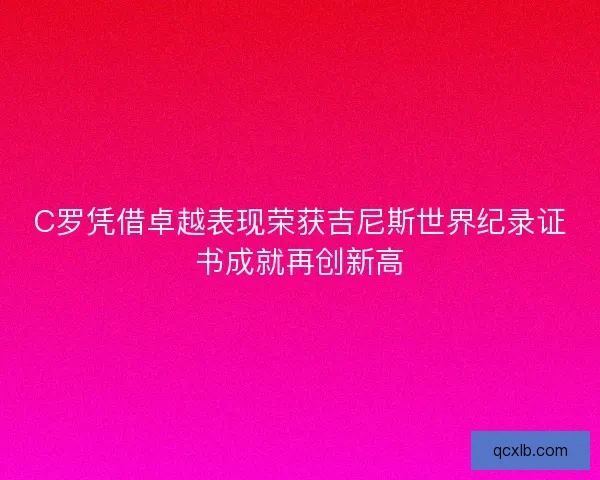 C罗凭借卓越表现荣获吉尼斯世界纪录证书成就再创新高