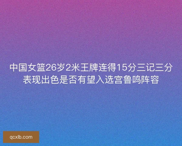 中国女篮26岁2米王牌连得15分三记三分表现出色是否有望入选宫鲁鸣阵容