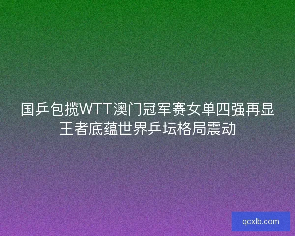 国乒包揽WTT澳门冠军赛女单四强再显王者底蕴世界乒坛格局震动